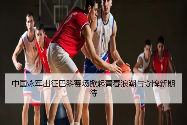 中国泳军出征巴黎赛场掀起青春浪潮与夺牌新期待