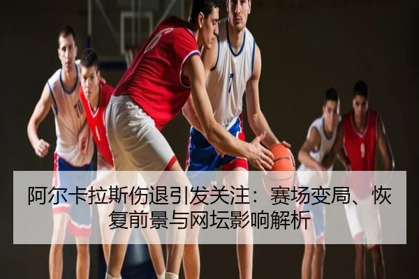 阿尔卡拉斯伤退引发关注：赛场变局、恢复前景与网坛影响解析